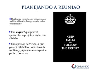 Diretores e conselheiros podem contar
melhor a história da organização e têm
credibilidade
PLANEJANDO A REUNIÃO
Um expert que poderá
apresentar o projeto e esclarecer
dúvidas
Uma pessoa de vínculo que
poderá estabelecer um clima de
confiança, apresentar o expert e
pedir o donativo
 