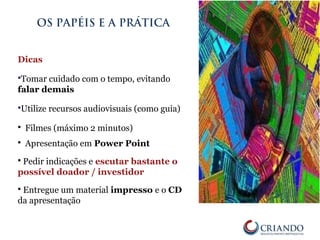 Dicas
Tomar cuidado com o tempo, evitando
falar demais
Utilize recursos audiovisuais (como guia)
 Filmes (máximo 2 minutos)
 Apresentação em Power Point
 Pedir indicações e escutar bastante o
possível doador / investidor
 Entregue um material impresso e o CD
da apresentação
OS PAPÉIS E A PRÁTICA
 