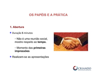 1. Abertura
Duração 5 minutos
– Não é uma reunião social,
mostre respeito ao tempo.
– Momento das primeiras
impressões
Realizam-se as apresentações
OS PAPÉIS E A PRÁTICA
 
