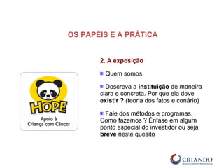 2. A exposição
Quem somos
Descreva a instituição de maneira
clara e concreta. Por que ela deve
existir ? (teoria dos fatos e cenário)
Fale dos métodos e programas.
Como fazemos ? Ênfase em algum
ponto especial do investidor ou seja
breve neste quesito
OS PAPÉIS E A PRÁTICA
 