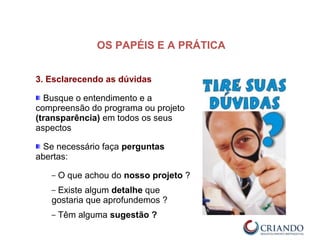 3. Esclarecendo as dúvidas
Busque o entendimento e a
compreensão do programa ou projeto
(transparência) em todos os seus
aspectos
Se necessário faça perguntas
abertas:
– O que achou do nosso projeto ?
– Existe algum detalhe que
gostaria que aprofundemos ?
– Têm alguma sugestão ?
OS PAPÉIS E A PRÁTICA
 