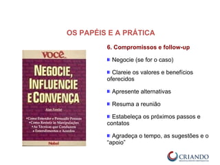 6. Compromissos e follow-up
Negocie (se for o caso)
Clareie os valores e benefícios
oferecidos
Apresente alternativas
Resuma a reunião
Estabeleça os próximos passos e
contatos
Agradeça o tempo, as sugestões e o
“apoio”
OS PAPÉIS E A PRÁTICA
 