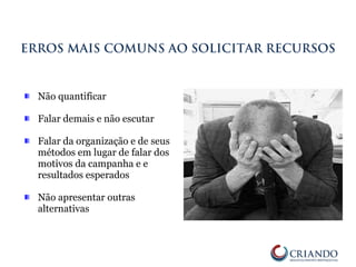 Não quantificar
Falar demais e não escutar
Falar da organização e de seus
métodos em lugar de falar dos
motivos da campanha e e
resultados esperados
Não apresentar outras
alternativas
ERROS MAIS COMUNS AO SOLICITAR RECURSOS
 