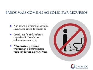 Não saber o suficiente sobre o
investidor antes de reunir-se
Continuar falando sobre a
organização depois de
solicitar os recursos
Não enviar pessoas
treinadas e entrosadas
para solicitar os recursos
ERROS MAIS COMUNS AO SOLICITAR RECURSOS
 
