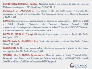 BOHÓRQUEZ-HERRERA, Carolina. Negócios Sociais: Um estudo de caso da empresa
Midiacom.net (Aquiraz – CE). São Paulo: PUC-SP, 2013.
BORZAGA, C.; SANTUARI, A. New trends in the non-profit sector in Europe: The
emergence of social entrepreneurship. The Non-profit Sector in a Changing Economy,
p.31-59, 2003.
BRASIL. Demonstrativo dos gastos tributários Estimativas bases efetivas – 2010: Série 2008
a 2012. Brasilia: Ministério da Fazenda, Receita Federal, 2013.
<www.receita.fazenda.gov.br/publico/estudotributario/BensTributarios/2010/DGTEfetivoA
C2010Serie2008a2012.pdf> acesso em: 02/01/2014.
BRITO, M.; MELO, M. E. (org). Hábitos de doar e captar recursos no Brasil. São Paulo:
Peirópolis, 2007.
BRUCE, Andy & LANGDON, Ken. Você sabe gerenciar projetos. São Paulo: Editora
SENAC SP, 2008.
BULGARELLI, R. Diversos somos todos: valorização, promoção e gestão da diversidade
nas organizações. São Paulo: Cultura, 2009.
CARTER, Cheryl; QUICK, James Aaron. How to Write a Grant Proposal (Wiley
Nonprofit Law, Finance and Management Series). www.wiley.com/WileyCDA/Section/id-
300271.html?sort=DATE&sortDirection=DESC&page=3
 