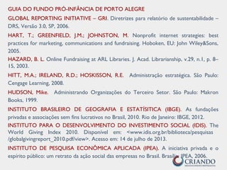 GUIA DO FUNDO PRÓ-INFÂNCIA DE PORTO ALEGRE
GLOBAL REPORTING INITIATIVE – GRI. Diretrizes para relatório de sustentabilidade –
DRS, Versão 3.0, SP, 2006.
HART, T.; GREENFIELD, J.M.; JOHNSTON, M. Nonprofit internet strategies: best
practices for marketing, communications and fundraising. Hoboken, EU: John Wiley&Sons,
2005.
HAZARD, B. L. Online Fundraising at ARL Libraries. J. Acad. Librarianship, v.29, n.1, p. 8–
15, 2003.
HITT, M.A.; IRELAND, R.D.; HOSKISSON, R.E. Administração estratégica. São Paulo:
Cengage Learning, 2008.
HUDSON, Mike. Administrando Organizações do Terceiro Setor. São Paulo: Makron
Books, 1999.
INSTITUTO BRASILEIRO DE GEOGRAFIA E ESTATÍSITICA (IBGE). As fundações
privadas e associações sem fins lucrativos no Brasil, 2010. Rio de Janeiro: IBGE, 2012.
INSTITUTO PARA O DESENVOLVIMENTO DO INVESTIMENTO SOCIAL (IDIS). The
World Giving Index 2010. Disponível em: <www.idis.org.br/biblioteca/pesquisas
/globalgivingreport_2010.pdf/view>. Acesso em: 14 de julho de 2013.
INSTITUTO DE PESQUISA ECONÔMICA APLICADA (IPEA). A iniciativa privada e o
espírito público: um retrato da ação social das empresas no Brasil. Brasília: IPEA, 2006.
 