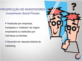 Realizado por empresas,
fundações e “institutos” de origem
empresarial ou instituídos por
indivíduos ou famílias
Deveraim ter natureza distinta do
marketing,
PROSPECÇÃO DE INVESTIDORES
Investimento Social Privado
 