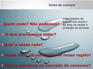 Antes de começar
Quem pode? Nós podemos?
O que precisamos saber?
Qual a nossa rede?
Nossa marca é conhecida na nossa região?
Temos parceiros no mercado de consumo?
organizações de
assistência social e
da área da saúde e
proteção de animais
 