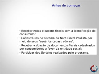 Antes de começar
• Receber notas e cupons fiscais sem a identificação do
consumidor
• Cadastrá-las no sistema da Nota Fiscal Paulista por
meio de seus “usuários cadastradores”;
• Receber a doação de documentos fiscais cadastrados
por consumidores a favor da entidade social;
• Participar dos Sorteios realizados pelo programa.
 