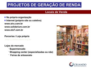 Na própria organização
Internet (próprio site ou coletivo)
www.airu.com.br
www.solidarium.com.br
www.elo7.com.br
Parcerias / Loja própria
http://www.adere.org.br
Lojas do mercado
‾ Supermercado
‾ Shopping center (especializadas ou não)
‾ Feiras de artesanato
Locais de Venda
PROJETOS DE GERAÇÃO DE RENDA
 