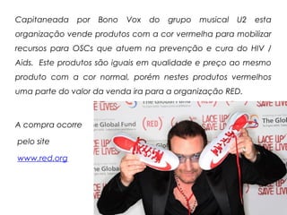 Capitaneada por Bono Vox do grupo musical U2 esta
organização vende produtos com a cor vermelha para mobilizar
recursos para OSCs que atuem na prevenção e cura do HIV /
Aids. Este produtos são iguais em qualidade e preço ao mesmo
produto com a cor normal, porém nestes produtos vermelhos
uma parte do valor da venda ira para a organização RED.
A compra ocorre
pelo site
www.red.org
 