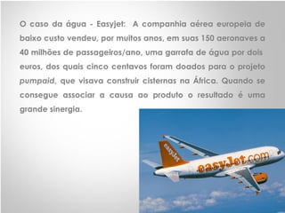 O caso da água - Easyjet: A companhia aérea europeia de
baixo custo vendeu, por muitos anos, em suas 150 aeronaves a
40 milhões de passageiros/ano, uma garrafa de água por dois
euros, dos quais cinco centavos foram doados para o projeto
pumpaid, que visava construir cisternas na África. Quando se
consegue associar a causa ao produto o resultado é uma
grande sinergia.
 