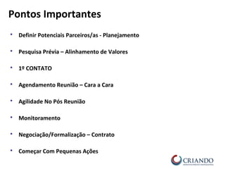  Definir Potenciais Parceiros/as - Planejamento
 Pesquisa Prévia – Alinhamento de Valores
 1º CONTATO
 Agendamento Reunião – Cara a Cara
 Agilidade No Pós Reunião
 Monitoramento
 Negociação/Formalização – Contrato
 Começar Com Pequenas Ações
Pontos Importantes
 