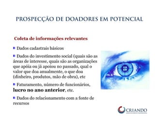 Dados cadastrais básicos
Dados do investimento social (quais são as
áreas de interesse, quais são as organizações
que apóia ou já apoiou no passado, qual o
valor que doa anualmente, o que doa
(dinheiro, produtos, mão de obra), etc
Faturamento, número de funcionários,
lucro no ano anterior, etc.
Dados do relacionamento com a fonte de
recursos
PROSPECÇÃO DE DOADORES EM POTENCIAL
Coleta de informações relevantes
 