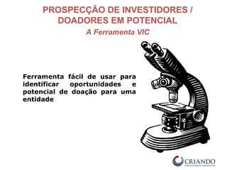 PROSPECÇÃO DE INVESTIDORES /
DOADORES EM POTENCIAL
A Ferramenta VIC
Ferramenta fácil de usar para
identificar oportunidades e
potencial de doação para uma
entidade
 
