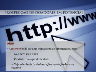 Dicas
A internet pode ser uma ótima fonte de informações, mas:
— Não deve ser a única
— Cuidado com a produtividade
— Veja relevância das informações: a seleção deve ser
rigorosa
Dicas
A internet pode ser uma ótima fonte de informações, mas:
— Não deve ser a única
— Cuidado com a produtividade
— Veja relevância das informações: a seleção deve ser
rigorosa
PROSPECÇÃO DE DOADORES EM POTENCIALPROSPECÇÃO DE DOADORES EM POTENCIAL
 