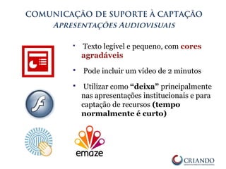 COMUNICAÇÃO DE SUPORTE À CAPTAÇÃO
Apresentações Audiovisuais
 Texto legível e pequeno, com cores
agradáveis
 Pode incluir um vídeo de 2 minutos
 Utilizar como “deixa” principalmente
nas apresentações institucionais e para
captação de recursos (tempo
normalmente é curto)
 