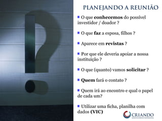 O que conhecemos do possível
investidor / doador ?
O que faz a esposa, filhos ?
Aparece em revistas ?
Por que ele deveria apoiar a nossa
instituição ?
O que (quanto) vamos solicitar ?
Quem fará o contato ?
Quem irá ao encontro e qual o papel
de cada um?
Utilizar uma ficha, planilha com
dados (VIC)
PLANEJANDO A REUNIÃO
 