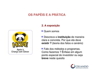 2. A exposição
Quem somos
Descreva a instituição de maneira
clara e concreta. Por que ela deve
existir ? (teoria dos fatos e cenário)
Fale dos métodos e programas.
Como fazemos ? Ênfase em algum
ponto especial do investidor ou seja
breve neste quesito
OS PAPÉIS E A PRÁTICA
 
