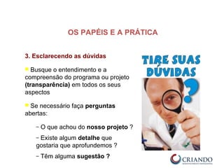 3. Esclarecendo as dúvidas
 Busque o entendimento e a
compreensão do programa ou projeto
(transparência) em todos os seus
aspectos
 Se necessário faça perguntas
abertas:
– O que achou do nosso projeto ?
– Existe algum detalhe que
gostaria que aprofundemos ?
– Têm alguma sugestão ?
OS PAPÉIS E A PRÁTICA
 