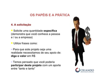 4. A solicitação
 Solicite uma quantidade específica
(demonstra que você conhece a pessoa
e / ou a empresa)
 Utilize frases como:
– Para que este projeto seja uma
realidade necessitamos de seu apoio de:
diga o valor em R$
– Temos pensado que você poderia
participar deste projeto com um aporte
entre “tanto e tanto”
OS PAPÉIS E A PRÁTICA
 
