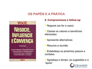 6. Compromissos e follow-up
 Negocie (se for o caso)
 Clareie os valores e benefícios
oferecidos
 Apresente alternativas
 Resuma a reunião
 Estabeleça os próximos passos e
contatos
 Agradeça o tempo, as sugestões e o
“apoio”
OS PAPÉIS E A PRÁTICA
 