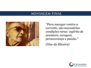 MENSAGEM FINAL
"Para navegar contra a
corrente, são necessárias
condições raras: espírito de
aventura, coragem,
perseverança e paixão."
(Nise da Silveira)
 