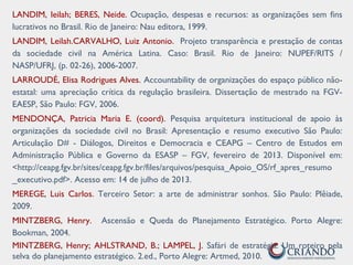 LANDIM, leilah; BERES, Neide. Ocupação, despesas e recursos: as organizações sem fins
lucrativos no Brasil. Rio de Janeiro: Nau editora, 1999.
LANDIM, Leilah.CARVALHO, Luiz Antonio. Projeto transparência e prestação de contas
da sociedade civil na América Latina. Caso: Brasil. Rio de Janeiro: NUPEF/RITS /
NASP/UFRJ, (p. 02-26), 2006-2007.
LARROUDÉ, Elisa Rodrigues Alves. Accountability de organizações do espaço público não-
estatal: uma apreciação crítica da regulação brasileira. Dissertação de mestrado na FGV-
EAESP, São Paulo: FGV, 2006.
MENDONÇA, Patricia Maria E. (coord). Pesquisa arquitetura institucional de apoio às
organizações da sociedade civil no Brasil: Apresentação e resumo executivo São Paulo:
Articulação D# - Diálogos, Direitos e Democracia e CEAPG – Centro de Estudos em
Administração Pública e Governo da ESASP – FGV, fevereiro de 2013. Disponível em:
<http://ceapg.fgv.br/sites/ceapg.fgv.br/files/arquivos/pesquisa_Apoio_OS/rf_apres_resumo
_executivo.pdf>. Acesso em: 14 de julho de 2013.
MEREGE, Luis Carlos. Terceiro Setor: a arte de administrar sonhos. São Paulo: Plêiade,
2009.
MINTZBERG, Henry. Ascensão e Queda do Planejamento Estratégico. Porto Alegre:
Bookman, 2004.
MINTZBERG, Henry; AHLSTRAND, B.; LAMPEL, J. Safári de estratégia: Um roteiro pela
selva do planejamento estratégico. 2.ed., Porto Alegre: Artmed, 2010.
 