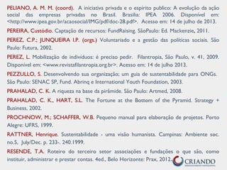 PELIANO, A. M. M. (coord). A iniciativa privada e o espírito publico: A evolução da ação
social das empresas privadas no Brasil. Brasilia: IPEA 2006. Disponível em:
<http://www.ipea.gov.br/acaosocial/IMG/pdf/doc-28.pdf>. Acesso em: 14 de julho de 2013.
PEREIRA, Custódio. Captação de recursos: FundRaising. SãoPaulo: Ed. Mackenzie, 2011.
PEREZ, C.P.; JUNQUEIRA l.P. (orgs.) Voluntariado e a gestão das políticas sociais. São
Paulo: Futura, 2002.
PEREZ, L. Mobilização de indivíduos: é preciso pedir. Filantropia, São Paulo, v. 41, 2009.
Disponível em: <www.revistafilantropia.org.br>. Acesso em: 14 de julho 2013.
PEZZULLO, S. Desenvolvendo sua organização; um guia de sustentabilidade para ONGs.
São Paulo: SENAC SP, Fund. Abrinq e International Youth Foundation, 2003.
PRAHALAD, C. K. A riqueza na base da pirâmide. São Paulo: Artmed, 2008.
PRAHALAD, C. K., HART, S.L. The Fortune at the Bottom of the Pyramid. Strategy +
Business, 2002.
PROCHNOW, M.; SCHAFFER, W.B. Pequeno manual para elaboração de projetos. Porto
Alegre: UFRS, 1999.
RATTNER, Henrique. Sustentabilidade - uma visão humanista. Campinas: Ambiente soc.
no.5, July/Dec. p. 233-. 240.1999.
RESENDE, T.A. Roteiro do terceiro setor associações e fundações o que são, como
instituir, administrar e prestar contas. 4ed., Belo Horizonte: Prax, 2012.
 