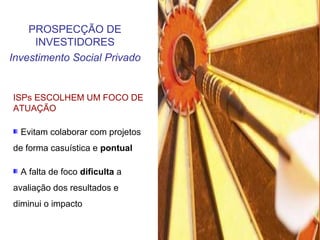 ISPs ESCOLHEM UM FOCO DE
ATUAÇÃO
Evitam colaborar com projetos
de forma casuística e pontual
A falta de foco dificulta a
avaliação dos resultados e
diminui o impacto
PROSPECÇÃO DE
INVESTIDORES
Investimento Social Privado
 