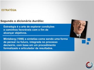 ESTRATÉGIA
Estratégia é a arte de explorar condições
e caminhos favoráveis com o fim de
alcançar objetivos.
Segundo o dicionário Aurélio:
Mintzberg (1996) a sintetiza como sendo uma forma
de pensar no futuro, integrada no processo
decisório, com base em um procedimento
formalizado e articulador de resultados.
 