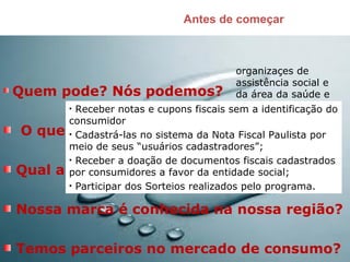 Antes de começar
Quem pode? Nós podemos?
O que precisamos saber?
Qual a nossa rede?
Nossa marca é conhecida na nossa região?
Temos parceiros no mercado de consumo?
organizaçes de
assistência social e
da área da saúde e
proteção de animais• Receber notas e cupons fiscais sem a identificação do
consumidor
• Cadastrá-las no sistema da Nota Fiscal Paulista por
meio de seus “usuários cadastradores”;
• Receber a doação de documentos fiscais cadastrados
por consumidores a favor da entidade social;
• Participar dos Sorteios realizados pelo programa.
 