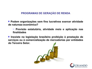 Podem organizações sem fins lucrativos exercer atividade
de natureza econômica?
─ Previsão estatutária, atividade meio e aplicação nas
finalidades
Inexiste na legislação brasileira proibição à prestação de
serviços ou à comercialização de mercadorias por entidades
do Terceiro Setor.
PROGRAMAS DE GERAÇÃO DE RENDA
 