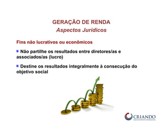 GERAÇÃO DE RENDA
Aspectos Jurídicos
Fins não lucrativos ou econômicos
Não partilhe os resultados entre diretores/as e
associados/as (lucro)
Destine os resultados integralmente à consecução do
objetivo social
 