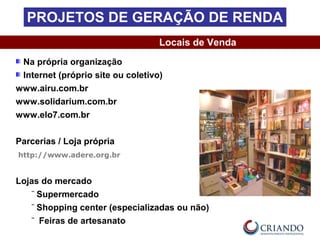 Na própria organização
Internet (próprio site ou coletivo)
www.airu.com.br
www.solidarium.com.br
www.elo7.com.br
Parcerias / Loja própria
http://www.adere.org.br
Lojas do mercado
‾ Supermercado
‾ Shopping center (especializadas ou não)
‾ Feiras de artesanato
Locais de Venda
PROJETOS DE GERAÇÃO DE RENDA
 