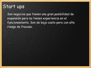 Start ups
 Son negocios que tienen una gran posibilidad de
 expansión pero no tienen experiencia en el
 funcionamiento. Son de bajo costo pero con alto
 riesgo de fracaso.
  
  
  
 