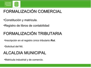 FORMALIZACIÓN COMERCIAL Constitución y matricula. Registro de libros de contabilidad FORMALIZACIÓN TRIBUTARIA Inscripción en el registro único tributario  Rut. Solicitud del Nit. ALCALDIA MUNICIPAL Matricula industrial y de comercio. 
