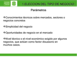 Parámetros Conocimientos técnicos sobre mercados, sectores o  negocios concretos Simplicidad del negocio  Oportunidades de negocio en el mercado Nivel técnico o el nivel económico exigido por algunos  negocios, que actúan como factor disuasorio en  muchos casos. 1.ELECCION DEL TIPO DE NEGOCIO 