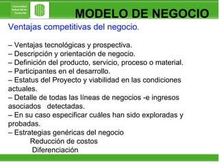 MODELO DE NEGOCIO Ventajas competitivas del negocio . –  Ventajas tecnológicas y prospectiva. –  Descripción y orientación de negocio. –  Definición del producto, servicio, proceso o material. –  Participantes en el desarrollo. –  Estatus del Proyecto y viabilidad en las condiciones  actuales. –  Detalle de todas las líneas de negocios -e ingresos  asociados  detectadas. –  En su caso especificar cuáles han sido exploradas y  probadas. –  Estrategias genéricas del negocio Reducción de costos   Diferenciación 