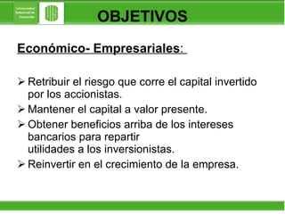 OBJETIVOS Económico- Empresariales :  Retribuir el riesgo que corre el capital invertido por los accionistas.  Mantener el capital a valor presente. Obtener beneficios arriba de los intereses bancarios para repartir    utilidades a los inversionistas. Reinvertir en el crecimiento de la empresa.  