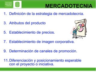 Definición de la estrategia de mercadotecnia. Atributos del producto Establecimiento de precios. Establecimiento de imagen corporativa. Determinación de canales de promoción. Diferenciación y posicionamiento esperable con el proyecto o iniciativa. MERCADOTECNIA 