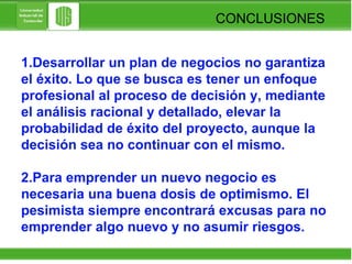 CONCLUSIONES 1.Desarrollar un plan de negocios no garantiza el éxito. Lo que se busca es tener un enfoque profesional al proceso de decisión y, mediante el análisis racional y detallado, elevar la probabilidad de éxito del proyecto, aunque la decisión sea no continuar con el mismo. 2.Para emprender un nuevo negocio es necesaria una buena dosis de optimismo. El pesimista siempre encontrará excusas para no emprender algo nuevo y no asumir riesgos.  
