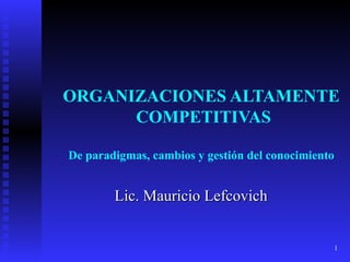 ORGANIZACIONES ALTAMENTE  COMPETITIVAS De paradigmas, cambios y gestión del conocimiento Lic. Mauricio Lefcovich 