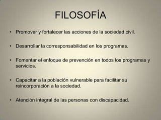 FILOSOFÍA
• Promover y fortalecer las acciones de la sociedad civil.
• Desarrollar la corresponsabilidad en los programas.
• Fomentar el enfoque de prevención en todos los programas y
servicios.
• Capacitar a la población vulnerable para facilitar su
reincorporación a la sociedad.
• Atención integral de las personas con discapacidad.
 