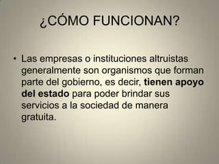 ¿CÓMO FUNCIONAN?
• Las empresas o instituciones altruistas
generalmente son organismos que forman
parte del gobierno, es decir, tienen apoyo
del estado para poder brindar sus
servicios a la sociedad de manera
gratuita.
 