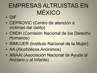 EMPRESAS ALTRUISTAS EN
MÉXICO
• DIF
• CEPROVIC (Centro de atención a
víctimas del delito)
• CNDH (Comisión Nacional de los Derecho
Humanos)
• INMUJER (Instituto Nacional de la Mujer)
• AA (Alcohólicos Anónimos)
• ANAAI (Asociación Nacional de Ayuda al
Anciano y al Infante)
 