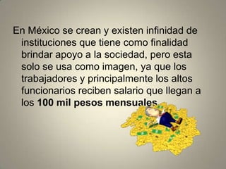 En México se crean y existen infinidad de
instituciones que tiene como finalidad
brindar apoyo a la sociedad, pero esta
solo se usa como imagen, ya que los
trabajadores y principalmente los altos
funcionarios reciben salario que llegan a
los 100 mil pesos mensuales.
 