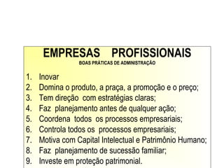 EMPRESAS PROFISSIONAIS
BOAS PRÁTICAS DE ADMINISTRAÇÃO
1. Inovar
2. Domina o produto, a praça, a promoção e o preço;
3. Tem direção com estratégias claras;
4. Faz planejamento antes de qualquer ação;
5. Coordena todos os processos empresariais;
6. Controla todos os processos empresariais;
7. Motiva com Capital Intelectual e Patrimônio Humano;
8. Faz planejamento de sucessão familiar;
9. Investe em proteção patrimonial.
 