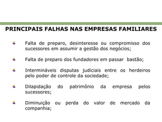 PRINCIPAIS FALHAS NAS EMPRESAS FAMILIARES
Falta de preparo, desinteresse ou compromisso dos
sucessores em assumir a gestão dos negócios;
Falta de preparo dos fundadores em passar bastão;
Intermináveis disputas judiciais entre os herdeiros
pelo poder de controle da sociedade;
Dilapidação do patrimônio da empresa pelos
sucessores;
Diminuição ou perda do valor de mercado da
companhia;
 