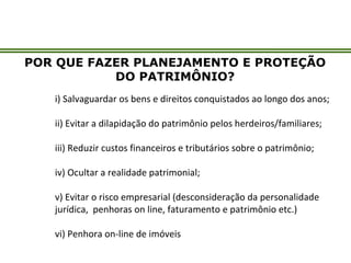 POR QUE FAZER PLANEJAMENTO E PROTEÇÃO
DO PATRIMÔNIO?
i) Salvaguardar os bens e direitos conquistados ao longo dos anos;
ii) Evitar a dilapidação do patrimônio pelos herdeiros/familiares;
iii) Reduzir custos financeiros e tributários sobre o patrimônio;
iv) Ocultar a realidade patrimonial;
v) Evitar o risco empresarial (desconsideração da personalidade
jurídica, penhoras on line, faturamento e patrimônio etc.)
vi) Penhora on-line de imóveis
 